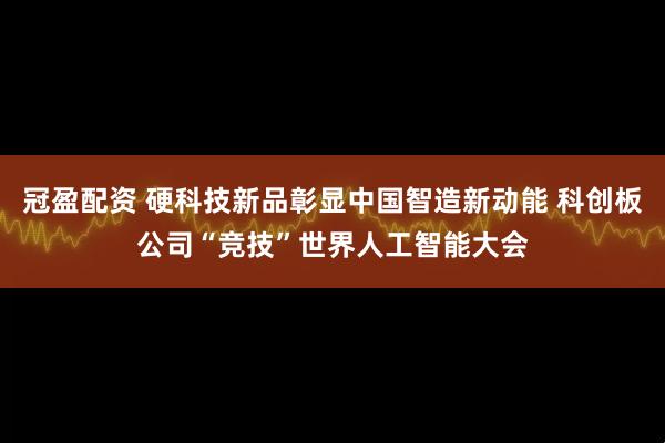 冠盈配资 硬科技新品彰显中国智造新动能 科创板公司“竞技”世界人工智能大会