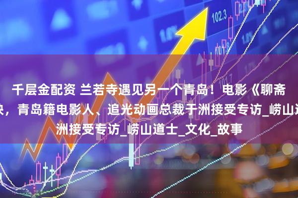 千层金配资 兰若寺遇见另一个青岛！电影《聊斋：兰若寺》热映，青岛籍电影人、追光动画总裁于洲接受专访_崂山道士_文化_故事