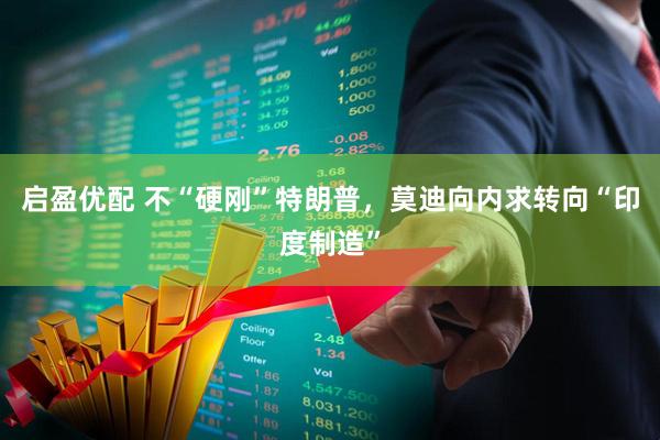 启盈优配 不“硬刚”特朗普，莫迪向内求转向“印度制造”