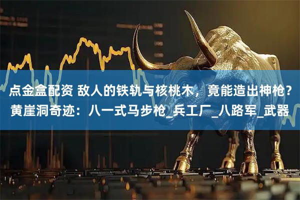 点金盒配资 敌人的铁轨与核桃木，竟能造出神枪？黄崖洞奇迹：八一式马步枪_兵工厂_八路军_武器