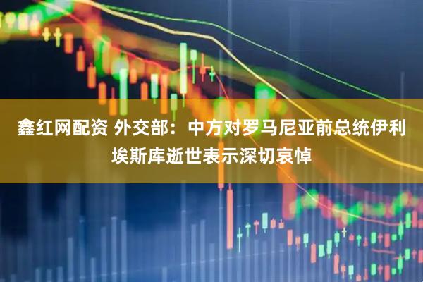 鑫红网配资 外交部：中方对罗马尼亚前总统伊利埃斯库逝世表示深切哀悼