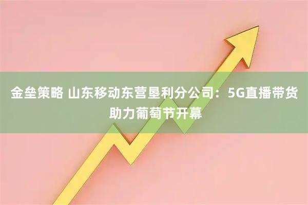金垒策略 山东移动东营垦利分公司：5G直播带货 助力葡萄节开幕