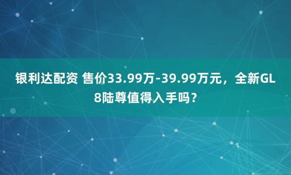 银利达配资 售价33.99万-39.99万元，全新GL8陆尊值得入手吗？