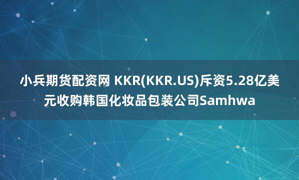 小兵期货配资网 KKR(KKR.US)斥资5.28亿美元收购韩国化妆品包装公司Samhwa