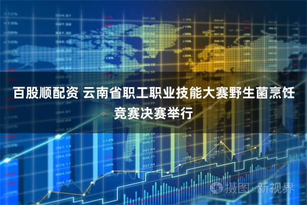 百股顺配资 云南省职工职业技能大赛野生菌烹饪竞赛决赛举行