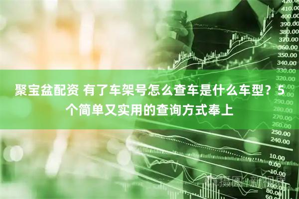 聚宝盆配资 有了车架号怎么查车是什么车型？5个简单又实用的查询方式奉上