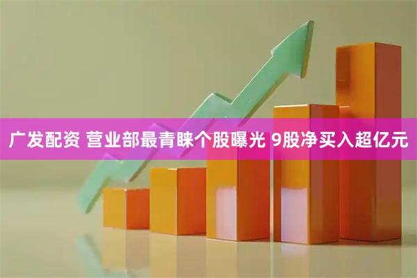 广发配资 营业部最青睐个股曝光 9股净买入超亿元