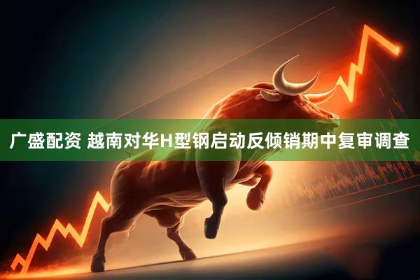 广盛配资 越南对华H型钢启动反倾销期中复审调查