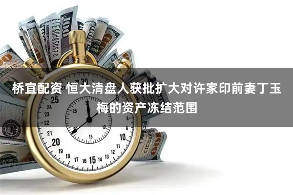 桥宜配资 恒大清盘人获批扩大对许家印前妻丁玉梅的资产冻结范围