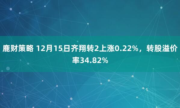 鹿财策略 12月15日齐翔转2上涨0.22%，转股溢价率34.82%