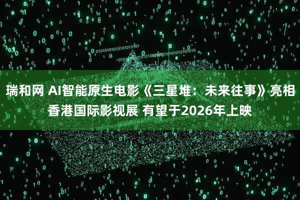 瑞和网 AI智能原生电影《三星堆：未来往事》亮相香港国际影视展 有望于2026年上映