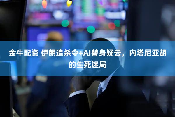 金牛配资 伊朗追杀令+AI替身疑云，内塔尼亚胡的生死迷局
