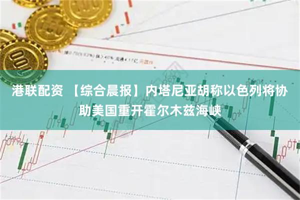港联配资 【综合晨报】内塔尼亚胡称以色列将协助美国重开霍尔木兹海峡