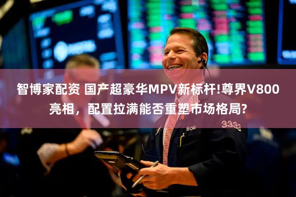 智博家配资 国产超豪华MPV新标杆!尊界V800亮相，配置拉满能否重塑市场格局?