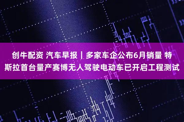 创牛配资 汽车早报｜多家车企公布6月销量 特斯拉首台量产赛博无人驾驶电动车已开启工程测试