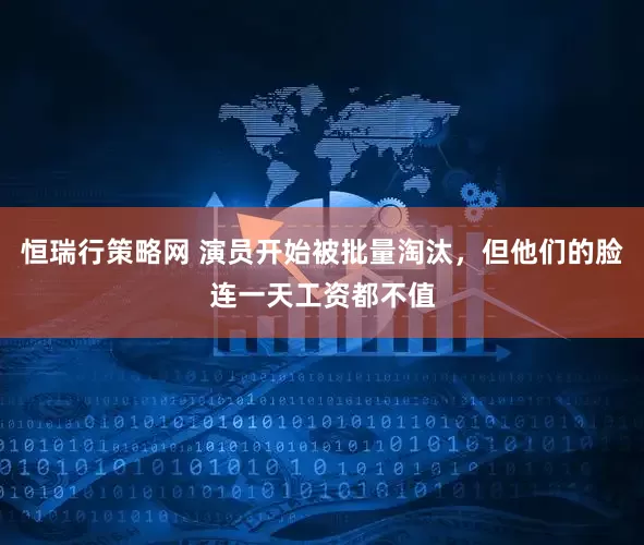 恒瑞行策略网 演员开始被批量淘汰，但他们的脸连一天工资都不值