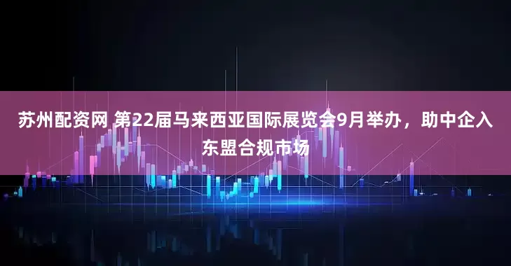 苏州配资网 第22届马来西亚国际展览会9月举办，助中企入东盟合规市场