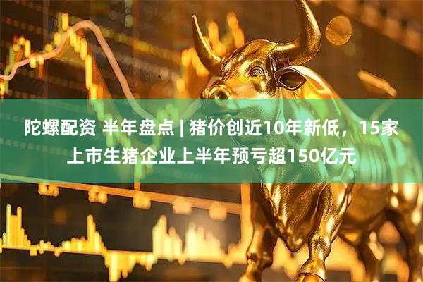 陀螺配资 半年盘点 | 猪价创近10年新低，15家上市生猪企业上半年预亏超150亿元